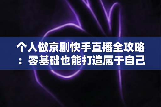 个人做京剧快手直播全攻略:零基础也能打造属于自己的国粹舞台 个人做京剧快手直播全攻略:零基础也能打造属于自己的国粹舞台