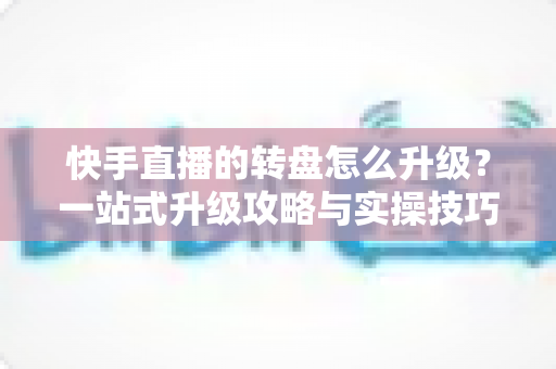 快手直播的转盘怎么升级？一站式升级攻略与实操技巧全解析
