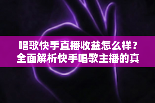 唱歌快手直播收益怎么样？全面解析快手唱歌主播的真实收入水平与赚钱技巧