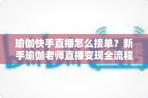 瑜伽快手直播怎么接单？新手瑜伽老师直播变现全流程实战指南
