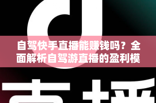 自驾快手直播能赚钱吗？全面解析自驾游直播的盈利模式、真实收入与新手实战攻略
