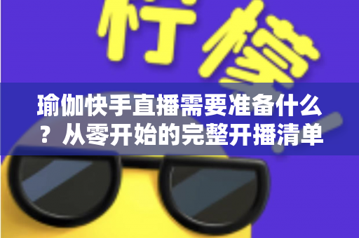 瑜伽快手直播需要准备什么？从零开始的完整开播清单与实战攻略