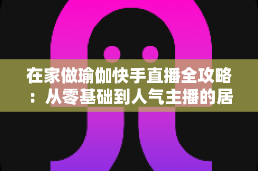 在家做瑜伽快手直播全攻略：从零基础到人气主播的居家瑜伽实战指南