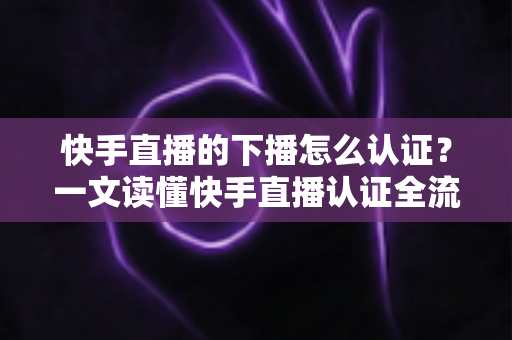 快手直播的下播怎么认证？一文读懂快手直播认证全流程与下播后操作指南