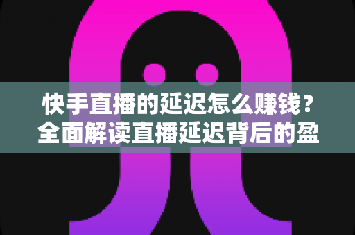 快手直播的延迟怎么赚钱？全面解读直播延迟背后的盈利逻辑