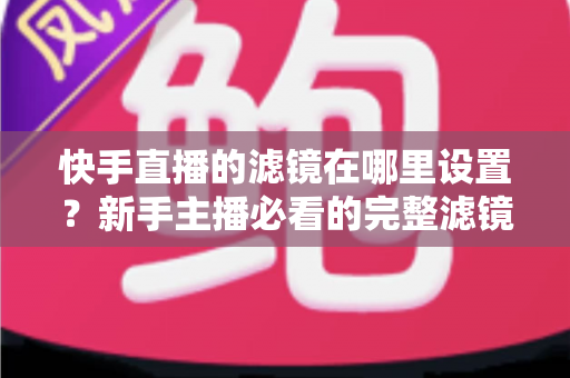 快手直播的滤镜在哪里设置?新手主播必看的完整滤镜设置教程与实用技巧 快手直播的滤镜在哪里设置?新手主播必看的完整滤镜设置教程与实用技巧