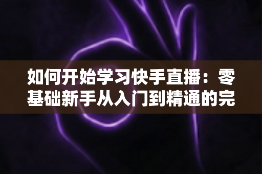 如何开始学习快手直播：零基础新手从入门到精通的完整实战指南
