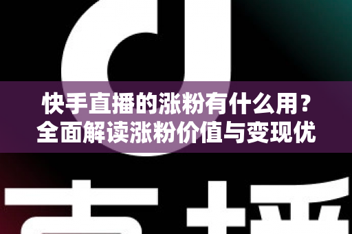 快手直播的涨粉有什么用？全面解读涨粉价值与变现优势