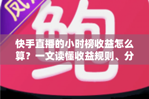 快手直播的小时榜收益怎么算？一文读懂收益规则、分成比例与提升方法