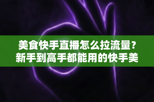 美食快手直播怎么拉流量？新手到高手都能用的快手美食直播引流实战指南