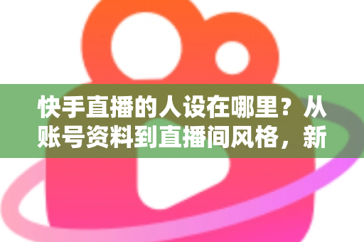 快手直播的人设在哪里？从账号资料到直播间风格，新手主播打造高辨识度人设的完整实用指南