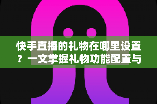 快手直播的礼物在哪里设置？一文掌握礼物功能配置与直播收益提升全攻略