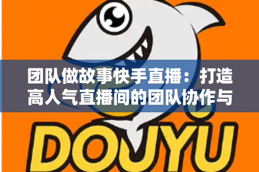 团队做故事快手直播：打造高人气直播间的团队协作与故事化运营全攻略