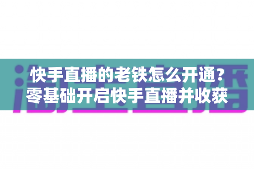 快手直播的老铁怎么开通？零基础开启快手直播并收获忠实老铁粉丝的完整攻略