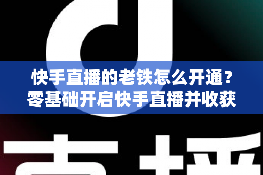 快手直播的老铁怎么开通？零基础开启快手直播并收获忠实老铁粉丝的完整攻略
