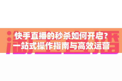 快手直播的秒杀如何开启？一站式操作指南与高效运营技巧全解析