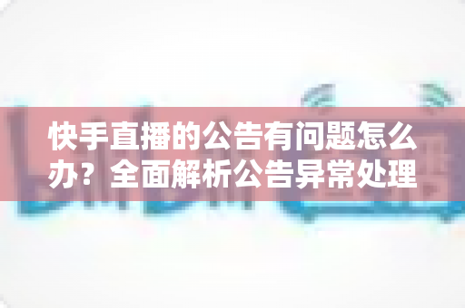 快手直播的公告有问题怎么办?全面解析公告异常处理方法与实用解决方案 快手直播的公告有问题怎么办?全面解析公告异常处理方法与实用解决方案