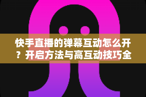 快手直播的弹幕互动怎么开?开启方法与高互动技巧全解析 快手直播的弹幕互动怎么开?开启方法与高互动技巧全解析