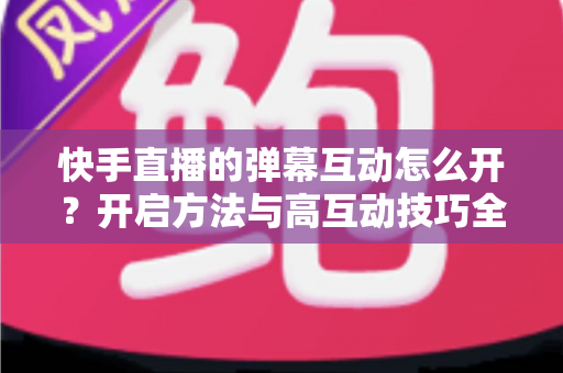 快手直播的弹幕互动怎么开？开启方法与高互动技巧全解析