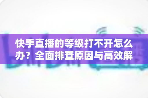 快手直播的等级打不开怎么办？全面排查原因与高效解决方法一站式指南