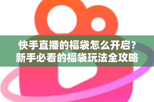 快手直播的福袋怎么开启？新手必看的福袋玩法全攻略，轻松领取直播间专属福利