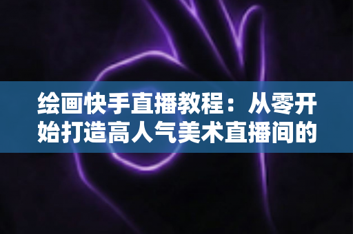 绘画快手直播教程：从零开始打造高人气美术直播间的完整指南