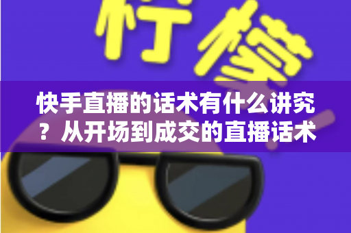 快手直播的话术有什么讲究？从开场到成交的直播话术全攻略