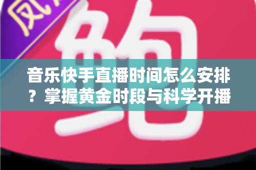 音乐快手直播时间怎么安排？掌握黄金时段与科学开播策略的完整运营指南