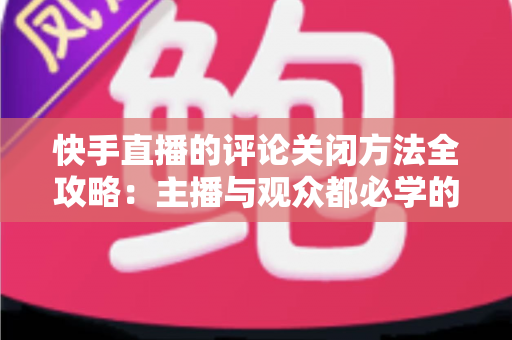 快手直播的评论关闭方法全攻略：主播与观众都必学的评论管理实用技巧