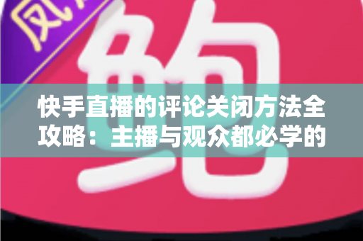 快手直播的评论关闭方法全攻略：主播与观众都必学的评论管理实用技巧