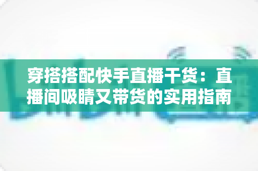 穿搭搭配快手直播干货：直播间吸睛又带货的实用指南，看这一篇就够了