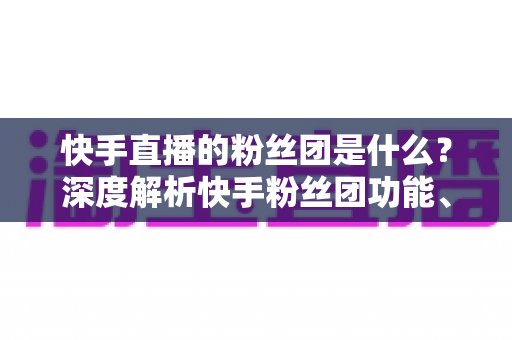 快手直播的粉丝团是什么？深度解析快手粉丝团功能、加入方法与运营价值