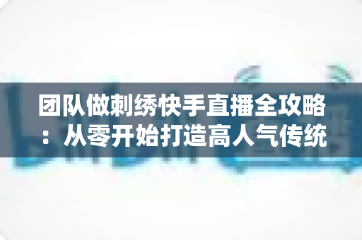 团队做刺绣快手直播全攻略:从零开始打造高人气传统手艺直播间 团队做刺绣快手直播全攻略:从零开始打造高人气传统手艺直播间