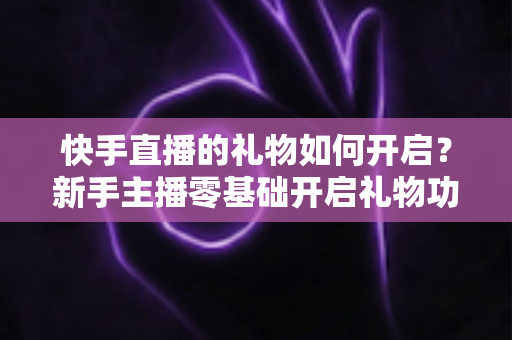 快手直播的礼物如何开启？新手主播零基础开启礼物功能全流程指南