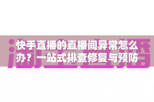 快手直播的直播间异常怎么办？一站式排查修复与预防全攻略