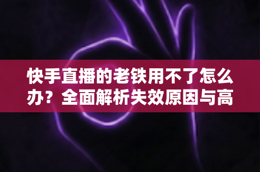 快手直播的老铁用不了怎么办?全面解析失效原因与高效解决方法指南 快手直播的老铁用不了怎么办?全面解析失效原因与高效解决方法指南