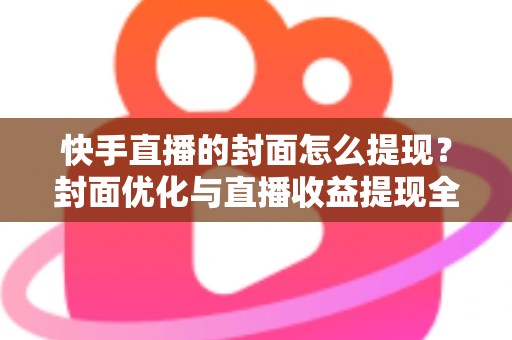 快手直播的封面怎么提现?封面优化与直播收益提现全流程详解 快手直播的封面怎么提现?封面优化与直播收益提现全流程详解