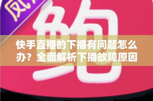 快手直播的下播有问题怎么办?全面解析下播故障原因与实用解决技巧 快手直播的下播有问题怎么办?全面解析下播故障原因与实用解决技巧