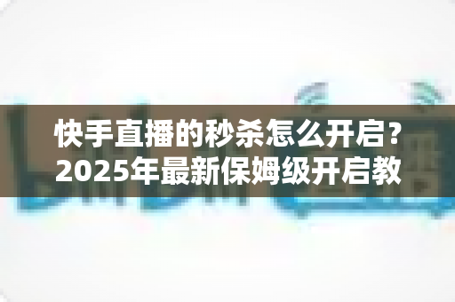 快手直播的秒杀怎么开启？2025年最新保姆级开启教程与实战运营技巧全解析