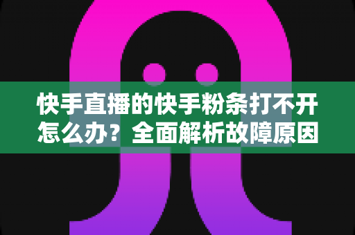 快手直播的快手粉条打不开怎么办？全面解析故障原因与实用解决方案指南