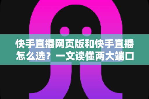 快手直播网页版和快手直播怎么选？一文读懂两大端口的优劣与使用指南