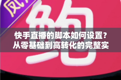 快手直播的脚本如何设置？从零基础到高转化的完整实操指南