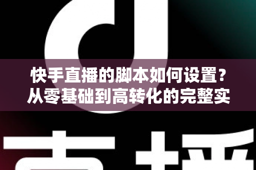 快手直播的脚本如何设置？从零基础到高转化的完整实操指南