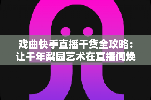 戏曲快手直播干货全攻略:让千年梨园艺术在直播间焕发新生的实战指南 戏曲快手直播干货全攻略:让千年梨园艺术在直播间焕发新生的实战指南