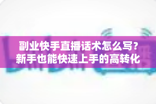 副业快手直播话术怎么写?新手也能快速上手的高转化直播话术全攻略 副业快手直播话术怎么写?新手也能快速上手的高转化直播话术全攻略