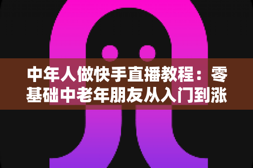 中年人做快手直播教程:零基础中老年朋友从入门到涨粉变现的完整实战指南 中年人做快手直播教程:零基础中老年朋友从入门到涨粉变现的完整实战指南