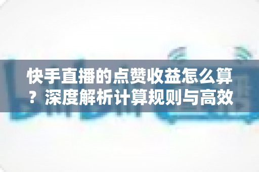 快手直播的点赞收益怎么算？深度解析计算规则与高效变现的实用技巧