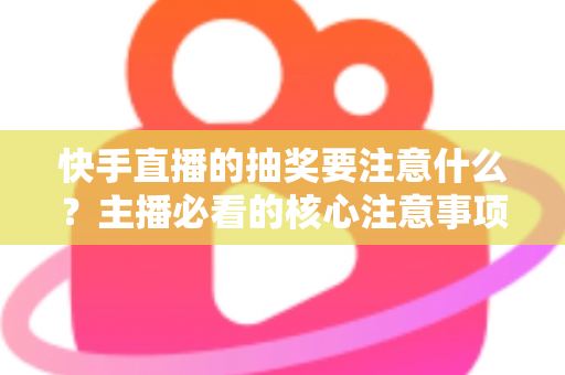 快手直播的抽奖要注意什么？主播必看的核心注意事项与实战避坑指南