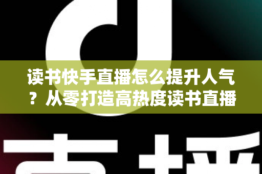 读书快手直播怎么提升人气？从零打造高热度读书直播间的实战全攻略