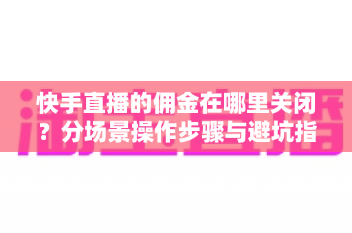 快手直播的佣金在哪里关闭？分场景操作步骤与避坑指南全解析